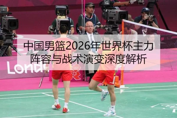 中国男篮2026年世界杯主力阵容与战术演变深度解析