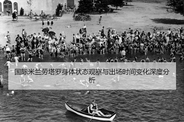 国际米兰劳塔罗身体状态观察与出场时间变化深度分析