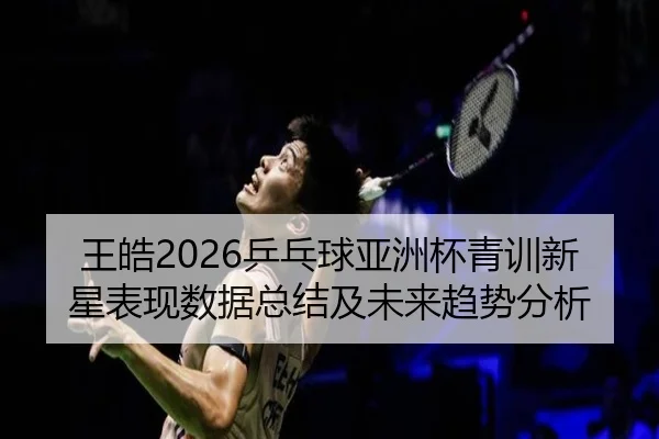 王皓2026乒乓球亚洲杯青训新星表现数据总结及未来趋势分析