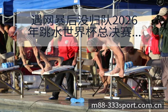 遇网暴后没归队2026年跳水世界杯总决赛排名变化与后续走 - 333体育